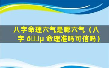 八字命理六气是哪六气（八字 🐵 命理准吗可信吗）